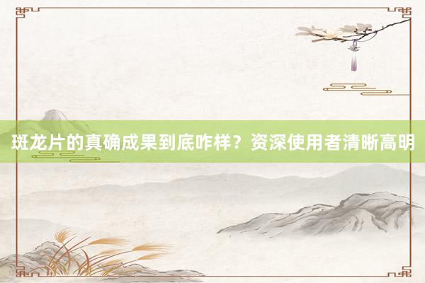 斑龙片的真确成果到底咋样？资深使用者清晰高明