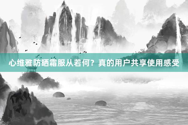 心维雅防晒霜服从若何？真的用户共享使用感受