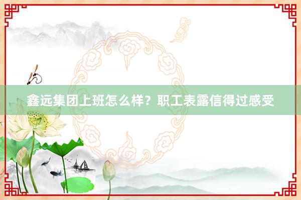鑫远集团上班怎么样？职工表露信得过感受