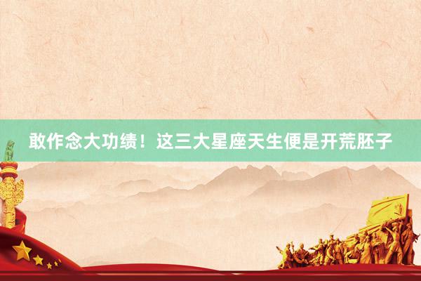 敢作念大功绩！这三大星座天生便是开荒胚子