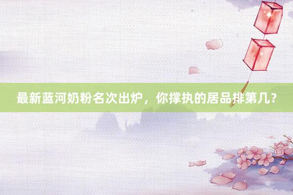 最新蓝河奶粉名次出炉，你撑执的居品排第几？